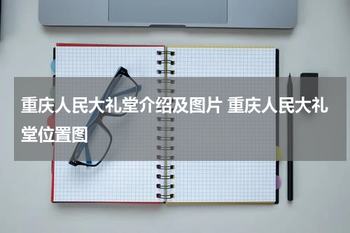 重庆人民大礼堂介绍及图片 重庆人民大礼堂位置图