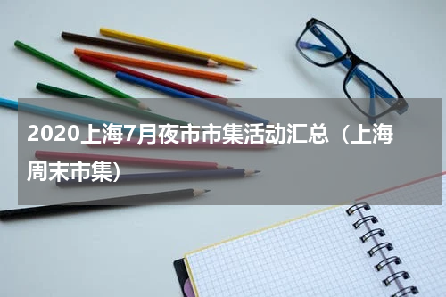 2020上海7月夜市市集活动汇总（上海周末市集）