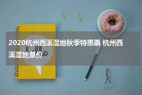 2020杭州西溪湿地秋季特惠票 杭州西溪湿地票价