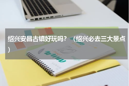 绍兴安昌古镇好玩吗？（绍兴必去三大景点）