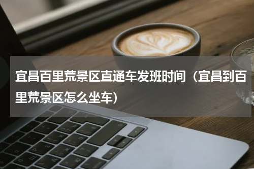 宜昌百里荒景区直通车发班时间（宜昌到百里荒景区怎么坐车）