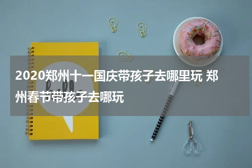 2020郑州十一国庆带孩子去哪里玩 郑州春节带孩子去哪玩