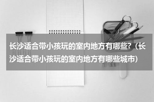 长沙适合带小孩玩的室内地方有哪些?（长沙适合带小孩玩的室内地方有哪些城市）