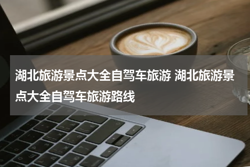 湖北旅游景点大全自驾车旅游 湖北旅游景点大全自驾车旅游路线