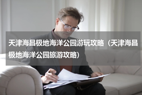 天津海昌极地海洋公园游玩攻略（天津海昌极地海洋公园旅游攻略）