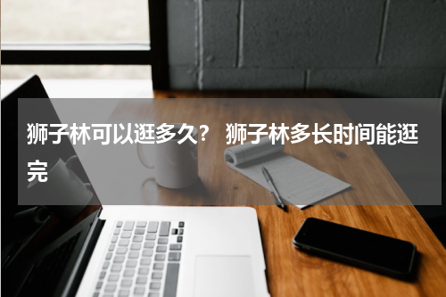 狮子林可以逛多久？ 狮子林多长时间能逛完