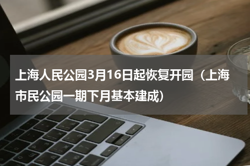 上海人民公园3月16日起恢复开园（上海市民公园一期下月基本建成）