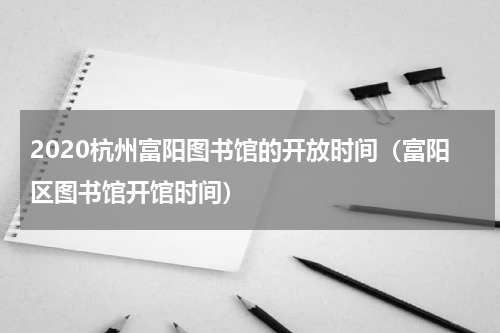 2020杭州富阳图书馆的开放时间（富阳区图书馆开馆时间）