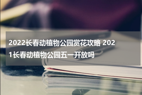 2022长春动植物公园赏花攻略 2021长春动植物公园五一开放吗