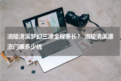 涪陵清溪梦幻三漂全程多长？ 涪陵清溪漂流门票多少钱