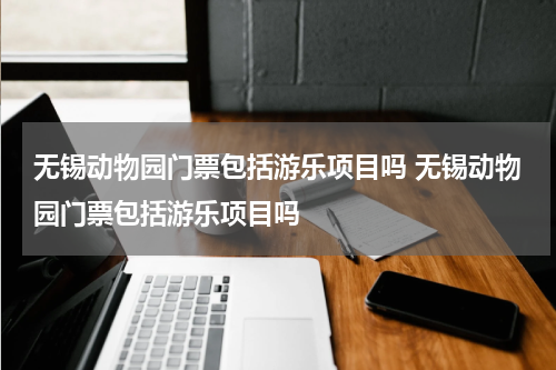 无锡动物园门票包括游乐项目吗 无锡动物园门票包括游乐项目吗