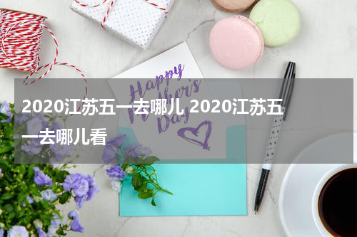 2020江苏五一去哪儿 2020江苏五一去哪儿看