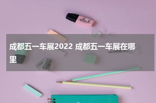成都五一车展2022 成都五一车展在哪里