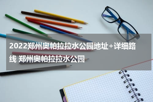 2022郑州奥帕拉拉水公园地址+详细路线 郑州奥帕拉拉水公园