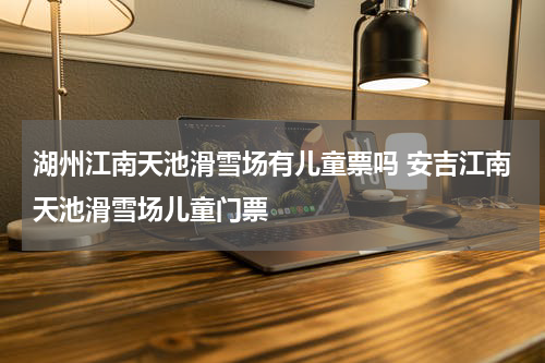 湖州江南天池滑雪场有儿童票吗 安吉江南天池滑雪场儿童门票