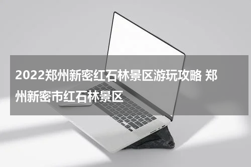 2022郑州新密红石林景区游玩攻略 郑州新密市红石林景区