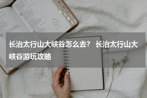 长治太行山大峡谷怎么去？ 长治太行山大峡谷游玩攻略