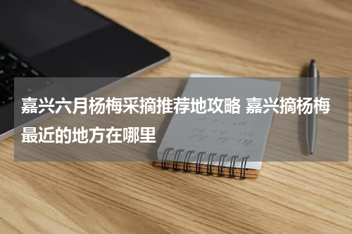 嘉兴六月杨梅采摘推荐地攻略 嘉兴摘杨梅最近的地方在哪里