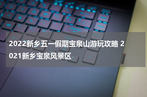 2022新乡五一假期宝泉山游玩攻略 2021新乡宝泉风景区