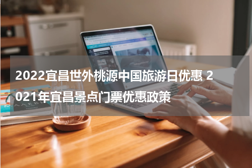 2022宜昌世外桃源中国旅游日优惠 2021年宜昌景点门票优惠政策