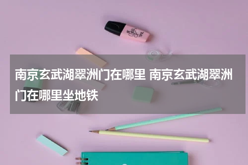 南京玄武湖翠洲门在哪里 南京玄武湖翠洲门在哪里坐地铁