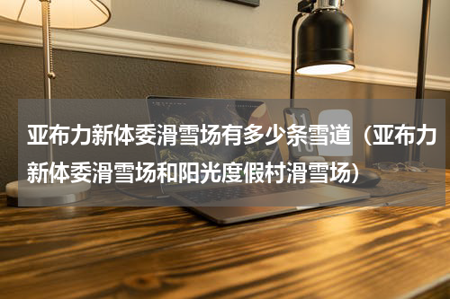 亚布力新体委滑雪场有多少条雪道（亚布力新体委滑雪场和阳光度假村滑雪场）