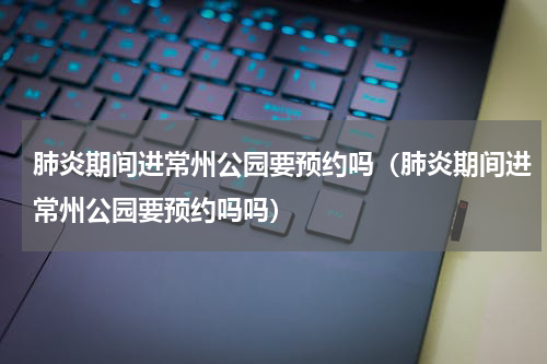 肺炎期间进常州公园要预约吗（肺炎期间进常州公园要预约吗吗）
