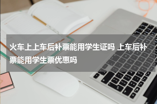 火车上上车后补票能用学生证吗 上车后补票能用学生票优惠吗