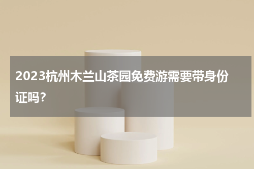 2023杭州木兰山茶园免费游需要带身份证吗？