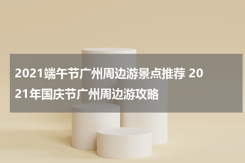 2021端午节广州周边游景点推荐 2021年国庆节广州周边游攻略