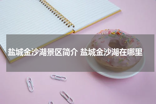 盐城金沙湖景区简介 盐城金沙湖在哪里