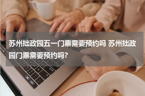苏州拙政园五一门票需要预约吗 苏州拙政园门票需要预约吗?