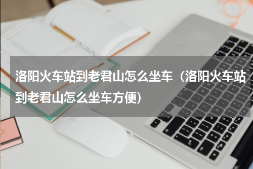 洛阳火车站到老君山怎么坐车（洛阳火车站到老君山怎么坐车方便）