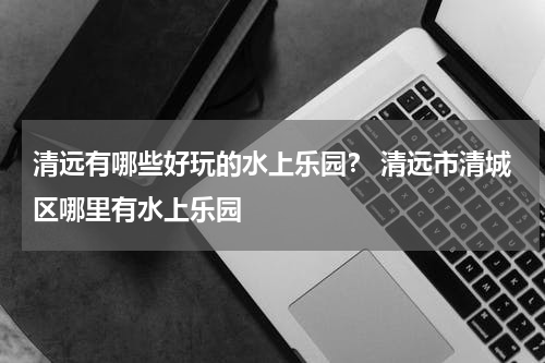 清远有哪些好玩的水上乐园？ 清远市清城区哪里有水上乐园