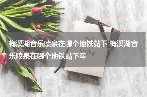 梅溪湖音乐喷泉在哪个地铁站下 梅溪湖音乐喷泉在哪个地铁站下车