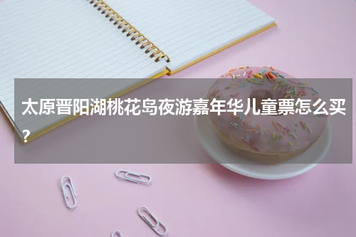 太原晋阳湖桃花岛夜游嘉年华儿童票怎么买？
