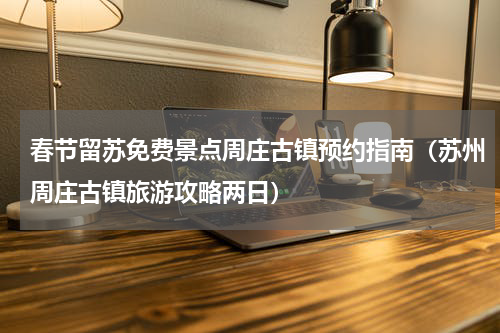 春节留苏免费景点周庄古镇预约指南（苏州周庄古镇旅游攻略两日）