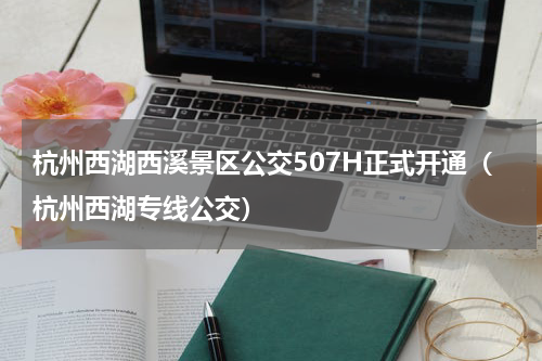 杭州西湖西溪景区公交507H正式开通（杭州西湖专线公交）