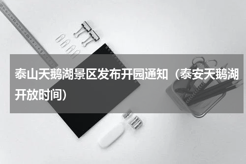 泰山天鹅湖景区发布开园通知（泰安天鹅湖开放时间）
