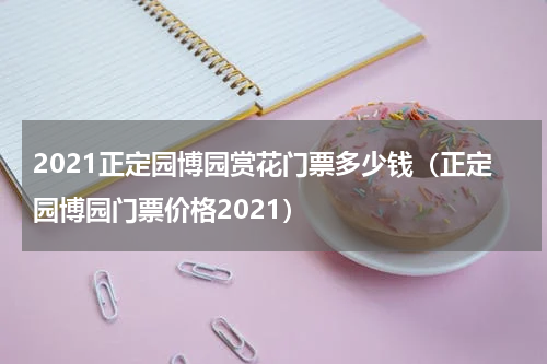 2021正定园博园赏花门票多少钱（正定园博园门票价格2021）