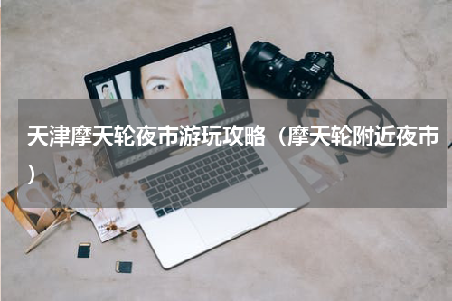 天津摩天轮夜市游玩攻略（摩天轮附近夜市）