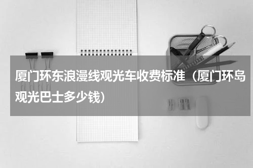 厦门环东浪漫线观光车收费标准（厦门环岛观光巴士多少钱）