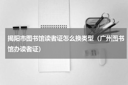 揭阳市图书馆读者证怎么换类型（广州图书馆办读者证）