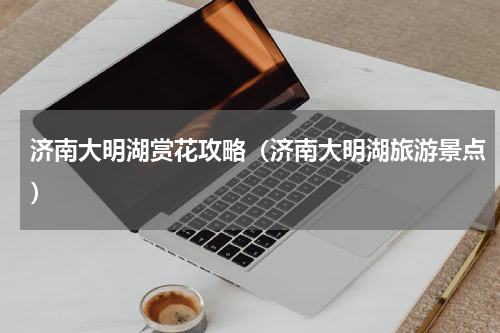 济南大明湖赏花攻略（济南大明湖旅游景点）