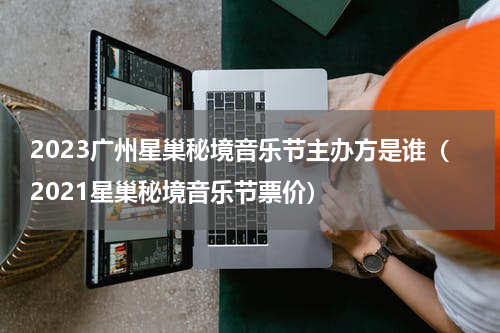 2023广州星巢秘境音乐节主办方是谁（2021星巢秘境音乐节票价）