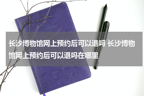 长沙博物馆网上预约后可以退吗 长沙博物馆网上预约后可以退吗在哪里