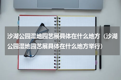 沙湖公园湿地园艺展具体在什么地方（沙湖公园湿地园艺展具体在什么地方举行）