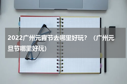 2022广州元宵节去哪里好玩？（广州元旦节哪里好玩）