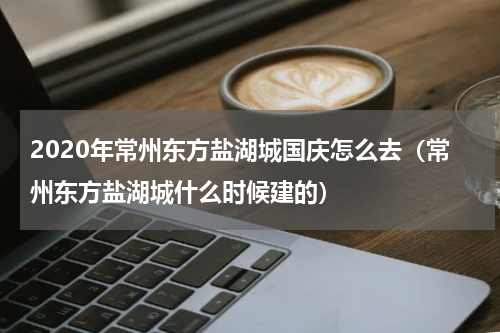 2020年常州东方盐湖城国庆怎么去（常州东方盐湖城什么时候建的）
