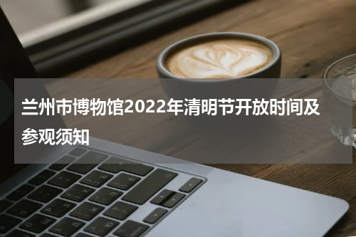 兰州市博物馆2022年清明节开放时间及参观须知